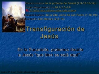 Primera Lectura: de la profecía de Daniel (7,9-10.13-14):
                     Salmo Responsorial: Sal 96,1-2.5-6.9
                     R/. El Señor reina altísimo sobre toda la tierra
                    Segunda Lectura: de la 2da. carta de san Pedro (1,16-19):
                     Evangelio: san Marcos (9,2-10):



            La Transfiguración de
                   Jesús

              En la Eucaristía, podemos decirle
              a Jesús "que bien se está aquí".


Autor: P Juan Pablo Menéndez | Fuente: Catholic.net
 