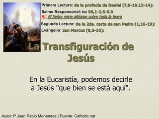 Primera Lectura: de la profecía de Daniel (7,9-10.13-14):
                     Salmo Responsorial: Sal 96,1-2.5-6.9
                     R/. El Señor reina altísimo sobre toda la tierra
                     Segunda Lectura: de la 2da. carta de san Pedro (1,16-19):
                     Evangelio: san Marcos (9,2-10):



              La Transfiguración de
                      Jesús

               En la Eucaristía, podemos decirle
               a Jesús "que bien se está aquí".


Autor: P Juan Pablo Menéndez | Fuente: Catholic.net
 