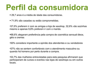 Perfil da consumidora 29,7 anos é a média de idade das consumidoras.  71,9% são casadas ou estão comprometidas. 57,6% preferem ir com as amigas a loja de sexshop, 32,6% vão sozinhas mesmo e apenas 9,8% preferem ir com o marido.  88,6% alegaram preferência pela compra de cosmética sensual óleos, géis e cremes  50% considera importante a opinião dos atendentes e ou vendedores 57% não se sentem confortáveis com o atendimento masculino ou quando há homens por perto durante a compra.  53,7% das mulheres entrevistadas para esta pesquisa afirmaram que participariam de cursos e eventos nas lojas de sexshops ou em outros locais.  