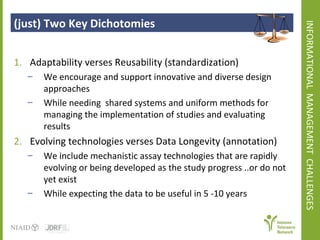 INFORMATIONAL  MANAGEMENT  CHALLENGES  (just) Two Key Dichotomies  Adaptability verses Reusability (standardization)  We encourage and support innovative and diverse design approaches  While needing  shared systems and uniform methods for managing the implementation of studies and evaluating results  Evolving technologies verses Data Longevity (annotation) We include mechanistic assay technologies that are rapidly evolving or being developed as the study progress ..or do not yet exist  While expecting the data to be useful in 5 -10 years  