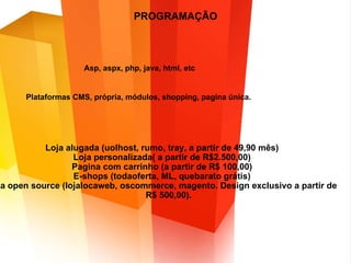 PROGRAMAÇÃO Asp, aspx, php, java, html, etc Plataformas CMS, própria, módulos, shopping, pagina única.  Loja alugada (uolhost, rumo, tray, a partir de 49,90 mês) Loja personalizada( a partir de R$2.500,00) Pagina com carrinho (a partir de R$ 100,00) E-shops (todaoferta, ML, quebarato grátis) Loja open source (lojalocaweb, oscommerce, magento. Design exclusivo a partir de R$ 500,00). 