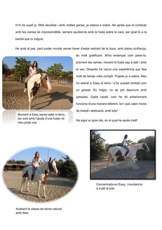 m’hi he pujat jo. Molt decidida i amb moltes ganes, ja estava a sobre. He après que el contacte
amb les cames és imprescindible, sempre ajudant-te amb la fusta sobre la cara, per girar-lo a la
banda que tu vulguis.
He anat al pas, però poder muntar sense haver d’estar estirant de la boca, amb plena confiança,
és molt gratificant. M’ha ensenyat com parar-lo,
prement les cames, movent la fusta cap a dalt i amb
la veu. Després he viscut una experiència que feia
molt de temps volia complir. Pujada jo a sobre, Alex
ha estirat a Easy al terra i s’ha quedat tombat com
un gosset. És màgic, no es pot descriure amb
paraules. Cada cavall, com he dit anteriorment
funciona d’una manera diferent, tot i que calen hores
de treball i dedicació, amb tots!
Ha sigut un gran dia, en el qual he après molt!
Muntant a Easy sense sella ni ferro,
tan sols amb l’ajuda d’una fusta i el
meu pròpi cos.
Acabant la classe de doma natural
amb Alex.
Concentrada en Easy, i muntant-lo
a a pèl al pas.
 