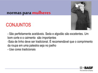 normas para mulheres
CONJUNTOS
- São perfeitamente aceitáveis. Seda e algodão são excelentes. Um
bom corte e o caimento são importantes
-Saia de linho deve ser tradicional. É recomendável que o comprimento
da roupa em uma palestra seja no joelho
- Use cores tradicionais
 