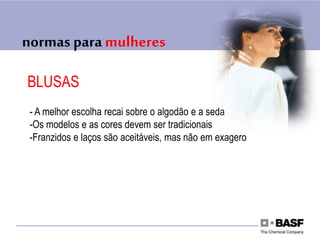 normas para mulheres
BLUSAS
- A melhor escolha recai sobre o algodão e a seda
-Os modelos e as cores devem ser tradicionais
-Franzidos e laços são aceitáveis, mas não em exagero
 