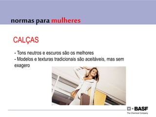 normas para mulheres
CALÇAS
- Tons neutros e escuros são os melhores
- Modelos e texturas tradicionais são aceitáveis, mas sem
exagero
 