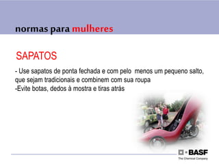 normas para mulheres
SAPATOS
- Use sapatos de ponta fechada e com pelo menos um pequeno salto,
que sejam tradicionais e combinem com sua roupa
-Evite botas, dedos à mostra e tiras atrás
 
