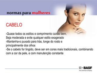 normas para mulheres
CABELO
-Quase todos os estilos e comprimento cairão bem.
Seja moderada e evite qualquer estilo exagerado
-Mantenha-o puxado para trás, longe do rosto e
principalmente dos olhos
-Se o cabelo for tingido, deve ser em cores mais tradicionais, combinando
com a cor da pele, e com manutenção constante
 