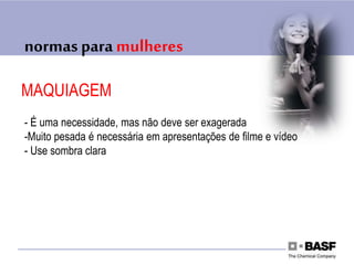 normas para mulheres
MAQUIAGEM
- É uma necessidade, mas não deve ser exagerada
-Muito pesada é necessária em apresentações de filme e vídeo
- Use sombra clara
 