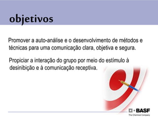 objetivos
Promover a auto-análise e o desenvolvimento de métodos e
técnicas para uma comunicação clara, objetiva e segura.
Propiciar a interação do grupo por meio do estímulo à
desinibição e à comunicação receptiva.
 