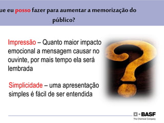 Impressão – Quanto maior impacto
emocional a mensagem causar no
ouvinte, por mais tempo ela será
lembrada
Simplicidade – uma apresentação
simples é fácil de ser entendida
ue eu posso fazer para aumentar a memorizaçãodo
público?
 