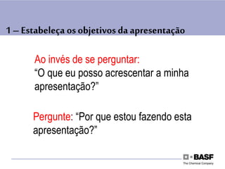 1 – Estabeleça os objetivos da apresentação
Ao invés de se perguntar:
“O que eu posso acrescentar a minha
apresentação?”
Pergunte: “Por que estou fazendo esta
apresentação?”
 
