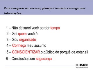 Para assegurar seu sucesso, planeje e transmitaas seguintes
informações:
1 – Não deixarei você perder tempo
2 – Sei quem você é
3 – Sou organizado
4 – Conheço meu assunto
5 – CONSCIENTIZAR o público do porquê de estar ali
6 – Conclusão com segurança
 