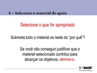 4 – Selecioneo material de apoio
Selecione o que for apropriado
Submeta todo o material ao teste do “por quê”?
Se você não conseguir justificar que o
material selecionado contribui para
alcançar os objetivos, elimine-o.
 