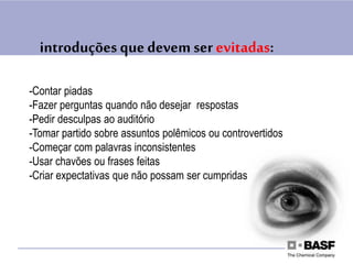 introduções quedevem ser evitadas:
-Contar piadas
-Fazer perguntas quando não desejar respostas
-Pedir desculpas ao auditório
-Tomar partido sobre assuntos polêmicos ou controvertidos
-Começar com palavras inconsistentes
-Usar chavões ou frases feitas
-Criar expectativas que não possam ser cumpridas
 