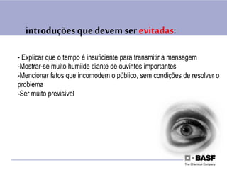 - Explicar que o tempo é insuficiente para transmitir a mensagem
-Mostrar-se muito humilde diante de ouvintes importantes
-Mencionar fatos que incomodem o público, sem condições de resolver o
problema
-Ser muito previsível
introduções quedevem ser evitadas:
 