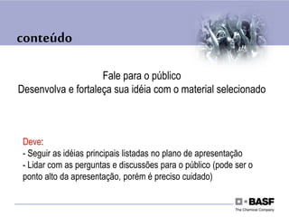 conteúdo
Fale para o público
Desenvolva e fortaleça sua idéia com o material selecionado
Deve:
- Seguir as idéias principais listadas no plano de apresentação
- Lidar com as perguntas e discussões para o público (pode ser o
ponto alto da apresentação, porém é preciso cuidado)
 