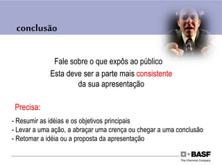 conclusão
Fale sobre o que expôs ao público
Esta deve ser a parte mais consistente
da sua apresentação
Precisa:
- Resumir as idéias e os objetivos principais
- Levar a uma ação, a abraçar uma crença ou chegar a uma conclusão
- Retomar a idéia ou a proposta da apresentação
 