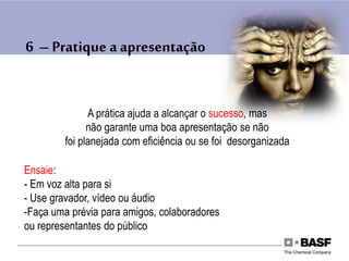 6 – Pratique a apresentação
A prática ajuda a alcançar o sucesso, mas
não garante uma boa apresentação se não
foi planejada com eficiência ou se foi desorganizada
Ensaie:
- Em voz alta para si
- Use gravador, vídeo ou áudio
-Faça uma prévia para amigos, colaboradores
ou representantes do público
 