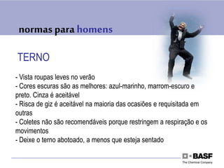 normas para homens
TERNO
- Vista roupas leves no verão
- Cores escuras são as melhores: azul-marinho, marrom-escuro e
preto. Cinza é aceitável
- Risca de giz é aceitável na maioria das ocasiões e requisitada em
outras
- Coletes não são recomendáveis porque restringem a respiração e os
movimentos
- Deixe o terno abotoado, a menos que esteja sentado
 
