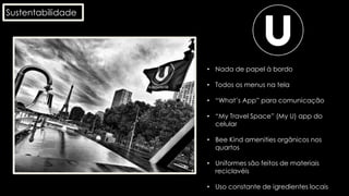 Sustentabilidade
• Nada de papel à bordo
• Todos os menus na tela
• “What’s App” para comunicação
• “My Travel Space” (My U) app do
celular
• Bee Kind amenities orgânicos nos
quartos
• Uniformes são feitos de materiais
reciclavéis
• Uso constante de igredientes locais
 