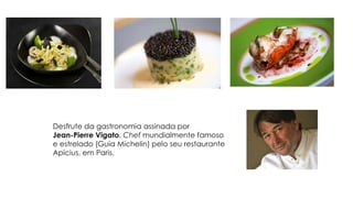 Desfrute da gastronomia assinada por
Jean-Pierre Vigato, Chef mundialmente famoso
e estrelado (Guia Michelin) pelo seu restaurante
Apícius, em Paris.
 