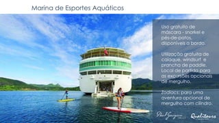 Marina de Esportes Aquáticos
Uso gratuito de
máscara - snorkel e
pés-de-patos,
disponíveis a bordo.
Utilização gratuita de
caiaque, windsurf e
prancha de paddle.
Local de partida para
as excursões opcionais
de mergulho.
Zodiacs: para uma
aventura opcional de
mergulho com cilindro.
 