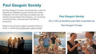 Paul Gauguin Society
5% a 15% de benefício para fiéis cruzeiristas da
Paul Gauguin Cruises
Paul Gauguin Society
Na Paul Gauguin Cruises, reconhecemos o valor da
experiência, lealdade e gosto refinado de nossos
hóspedes. Por isso Você está convidado para ser
membro da sociedade Paul Gauguin, um mundo de
reconhecimento, recompensas e benefícios
exclusivos.
Reserve sua próxima viagem enquanto estiver a
bordo e receba 5% de desconto sobre a tarifa!
 