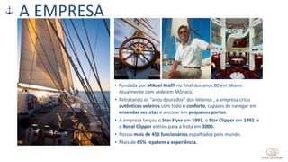 A EMPRESA
• Fundada por Mikael Krafft no final dos anos 80 em Miami.
Atualmente com sede em Mônaco.
• Retratando os “anos dourados” dos Veleiros , a empresa criou
autênticos veleiros com todo o conforto, capazes de navegar em
enseadas secretas e ancorar em pequenos portos.
• A empresa lançou o Star Flyer em 1991, o Star Clipper em 1992 e
o Royal Clipper entrou para a frota em 2000.
• Possui mais de 450 funcionários espalhados pelo mundo.
• Mais de 65% repetem a experiência.
 
