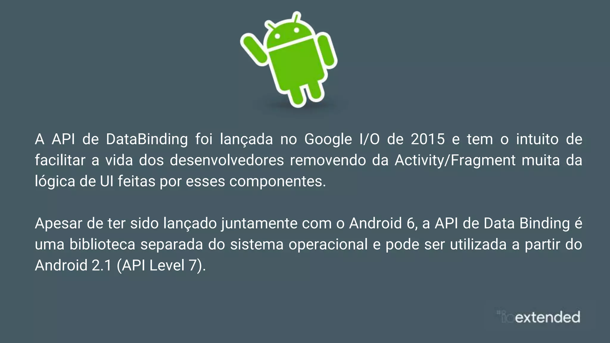 A API de DataBinding foi lançada no Google I/O de 2015 e tem o intuito de
facilitar a vida dos desenvolvedores removendo da Activity/Fragment muita da
lógica de UI feitas por esses componentes.
Apesar de ter sido lançado juntamente com o Android 6, a API de Data Binding é
uma biblioteca separada do sistema operacional e pode ser utilizada a partir do
Android 2.1 (API Level 7).
 