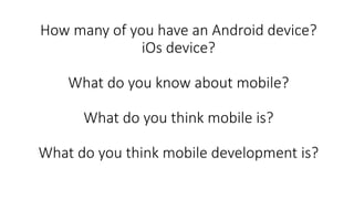 How many of you have an Android device?
iOs device?
What do you know about mobile?
What do you think mobile is?
What do you think mobile development is?
 