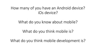 How many of you have an Android device?
iOs device?
What do you know about mobile?
What do you think mobile is?
What do yo...