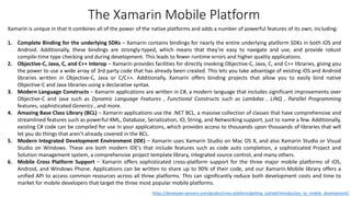 Xamarin is unique in that it combines all of the power of the native platforms and adds a number of powerful features of its own, including:
1. Complete Binding for the underlying SDKs – Xamarin contains bindings for nearly the entire underlying platform SDKs in both iOS and
Android. Additionally, these bindings are strongly-typed, which means that they’re easy to navigate and use, and provide robust
compile-time type checking and during development. This leads to fewer runtime errors and higher quality applications.
2. Objective-C, Java, C, and C++ Interop – Xamarin provides facilities for directly invoking Objective-C, Java, C, and C++ libraries, giving you
the power to use a wide array of 3rd party code that has already been created. This lets you take advantage of existing iOS and Android
libraries written in Objective-C, Java or C/C++. Additionally, Xamarin offers binding projects that allow you to easily bind native
Objective-C and Java libraries using a declarative syntax.
3. Modern Language Constructs – Xamarin applications are written in C#, a modern language that includes significant improvements over
Objective-C and Java such as Dynamic Language Features , Functional Constructs such as Lambdas , LINQ , Parallel Programming
features, sophisticated Generics , and more.
4. Amazing Base Class Library (BCL) – Xamarin applications use the .NET BCL, a massive collection of classes that have comprehensive and
streamlined features such as powerful XML, Database, Serialization, IO, String, and Networking support, just to name a few. Additionally,
existing C# code can be compiled for use in your applications, which provides access to thousands upon thousands of libraries that will
let you do things that aren’t already covered in the BCL.
5. Modern Integrated Development Environment (IDE) – Xamarin uses Xamarin Studio on Mac OS X, and also Xamarin Studio or Visual
Studio on Windows. These are both modern IDE’s that include features such as code auto completion, a sophisticated Project and
Solution management system, a comprehensive project template library, integrated source control, and many others.
6. Mobile Cross Platform Support – Xamarin offers sophisticated cross-platform support for the three major mobile platforms of iOS,
Android, and Windows Phone. Applications can be written to share up to 90% of their code, and our Xamarin.Mobile library offers a
unified API to access common resources across all three platforms. This can significantly reduce both development costs and time to
market for mobile developers that target the three most popular mobile platforms.
https://developer.xamarin.com/guides/cross-platform/getting_started/introduction_to_mobile_development/
The Xamarin Mobile Platform
 