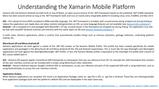 Xamarin.iOS and Xamarin.Android are both built on top of Mono, an open-source version of the .NET Framework based on the published .NET ECMA standards.
Mono has been around almost as long as the .NET framework itself, and runs on nearly every imaginable platform including Linux, Unix, FreeBSD, and Mac OS X.
iOS – C# is ahead-of-time (AOT) compiled to ARM assembly language. The .NET framework is included, with unused classes being stripped out during linking to
reduce the application size. Apple does not allow runtime code generation on iOS, so some language features are not available (see Xamarin.iOS Limitations ).
Android – C# is compiled to IL and packaged with MonoVM + JIT’ing. Unused classes in the framework are stripped out during linking. The application runs side-
by-side with Java/ART (Android runtime) and interacts with the native types via JNI (see Xamarin.Android Limitations ).
In both cases, Xamarin applications utilize a runtime that automatically handles things such as memory allocation, garbage collection, underlying platform
interop, etc.
MonoTouch.dll and Mono.Android.dll
Xamarin applications are built against a subset of the .NET BCL known as the Xamarin Mobile Profile. This profile has been created specifically for mobile
applications and packaged in the MonoTouch.dll and Mono.Android.dll (for iOS and Android respectively). This is much like the way Silverlight (and Moonlight)
applications are built against the Silverlight/Moonlight .NET Profile. In fact, the Xamarin Mobile profile is equivalent to the Silverlight 4.0 profile with a bunch of
BCL classes added back in.
iOS – Xamarin.iOS exposes Apple’s CocoaTouch SDK frameworks as namespaces that you can reference from C#. For example the UIKit framework that contains
all the user interface controls can be included with a simple using MonoTouch.UIKit; statement.
Android – Xamarin.Android exposes Google’s Android SDK as namespaces, so you can reference any part of the supported SDK with a using statement, such as
using Android.Views; to access the user interface controls.
Application Output
When Xamarin applications are compiled, the result is an Application Package, either an .app file in iOS, or .apk file in Android. These files are indistinguishable
from application packages built with the platform's default IDEs and are deployable in the exact same way.
Understanding the Xamarin Mobile Platform
https://developer.xamarin.com/guides/cross-platform/application_fundamentals/building_cross_platform_applications/part_1_-_understanding_the_xamarin_mobile_platform/
 