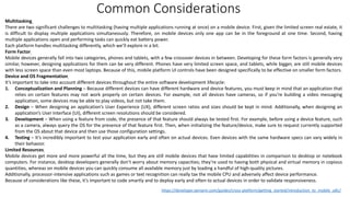 Multitasking
There are two significant challenges to multitasking (having multiple applications running at once) on a mobile device. First, given the limited screen real estate, it
is difficult to display multiple applications simultaneously. Therefore, on mobile devices only one app can be in the foreground at one time. Second, having
multiple applications open and performing tasks can quickly eat battery power.
Each platform handles multitasking differently, which we’ll explore in a bit.
Form Factor
Mobile devices generally fall into two categories, phones and tablets, with a few crossover devices in between. Developing for these form factors is generally very
similar, however, designing applications for them can be very different. Phones have very limited screen space, and tablets, while bigger, are still mobile devices
with less screen space than even most laptops. Because of this, mobile platform UI controls have been designed specifically to be effective on smaller form factors.
Device and OS Fragmentation
It’s important to take into account different devices throughout the entire software development lifecycle:
1. Conceptualization and Planning – Because different devices can have different hardware and device features, you must keep in mind that an application that
relies on certain features may not work properly on certain devices. For example, not all devices have cameras, so if you’re building a video messaging
application, some devices may be able to play videos, but not take them.
2. Design – When designing an application’s User Experience (UX), different screen ratios and sizes should be kept in mind. Additionally, when designing an
application’s User Interface (UI), different screen resolutions should be considered.
3. Development – When using a feature from code, the presence of that feature should always be tested first. For example, before using a device feature, such
as a camera, always query the OS for the presence of that feature first. Then, when initializing the feature/device, make sure to request currently supported
from the OS about that device and then use those configuration settings.
4. Testing – It’s incredibly important to test your application early and often on actual devices. Even devices with the same hardware specs can vary widely in
their behavior.
Limited Resources
Mobile devices get more and more powerful all the time, but they are still mobile devices that have limited capabilities in comparison to desktop or notebook
computers. For instance, desktop developers generally don’t worry about memory capacities; they’re used to having both physical and virtual memory in copious
quantities, whereas on mobile devices you can quickly consume all available memory just by loading a handful of high-quality pictures.
Additionally, processor-intensive applications such as games or text recognition can really tax the mobile CPU and adversely affect device performance.
Because of considerations like these, it’s important to code smartly and to deploy early and often to actual devices in order to validate responsiveness.
https://developer.xamarin.com/guides/cross-platform/getting_started/introduction_to_mobile_sdlc/
Common Considerations
 