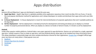 iOS
Xamarin.iOS and Objective-C apps are distributed in exactly the same way:
1. Apple App Store – Apple’s App Store is a globally available online application repository that is built into Mac OS X via iTunes. It’s by far
the most popular distribution method for applications and it allows developers to market and distribute their apps online with very little
effort.
2. In-House Deployment – In-House deployment is meant for internal distribution of corporate applications that aren’t available publicly via
the App Store.
3. Ad-Hoc Deployment – Ad-hoc deployment is intended primarily for development and testing and allows you to deploy to a limited
number of properly provisioned devices. When you deploy to a device via Xcode or Xamarin Studio, it is known as ad-hoc deployment.
Android
Unlike other popular mobile platforms, Android takes a very open approach to app distribution. Devices are not locked to a single, approved
app store. Instead, anyone is free to create an app store, and most Android phones allow apps to be installed from these third party stores.
This allows developers a potentially larger yet more complex distribution channel for their applications. Google Play is Google’s official app
store, but there are many others. A few popular ones are:
1. AppBrain
2. Amazon App Store for Android
3. Handango
4. GetJar
Apps distribution
 