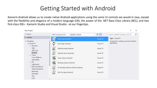 Getting Started with Android
Xamarin.Android allows us to create native Android applications using the same UI controls we would in Java, except
with the flexibility and elegance of a modern language (C#), the power of the .NET Base Class Library (BCL), and two
first-class IDEs - Xamarin Studio and Visual Studio - at our fingertips.
 