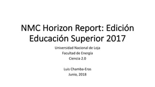 NMC Horizon Report:	Edición	
Educación	Superior	2017
Universidad	Nacional	de	Loja
Facultad	de	Energía
Ciencia	2.0
Luis	Chamba-Eras
Junio,	2018
 