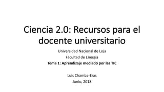 Ciencia	2.0:	Recursos	para	el	
docente	universitario
Universidad	Nacional	de	Loja
Facultad	de	Energía
Tema	1:	Aprendizaje	mediado	por	las	TIC
Luis	Chamba-Eras
Junio,	2018
 