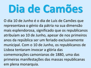 Dia de CamõesO dia 10 de Junho é o dia de Luís de Camões que representava o génio da pátria na sua dimensão mais esplendorosa, significado que os republicanos atribuíam ao 10 de Junho, apesar de nos primeiros anos da repúblicaser um feriado exclusivamente municipal. Com o 10 de Junho, os republicanos de Lisboa tentaram invocar a glória das comemorações camonianas de 1880, uma das primeiras manifestações das massas republicanas em plena monarquia. 