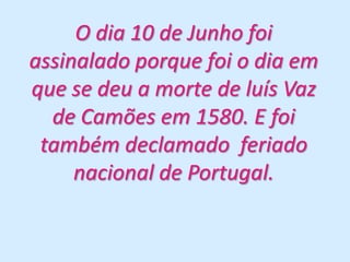 O dia 10 de Junho foi assinalado porque foi o dia em que se deu a morte de luís Vaz de Camões em 1580. E foi também declamado  feriado nacional de Portugal.