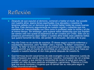 Reflexión
   Después de que expulsó al demonio, comenzó a hablar el mudo. Así sucede
    con nuestra alma: aspira dones espirituales muy elevados y nosotros la
    tenemos callada con un demonio que le impide hablar todas las cosas buenas
    de Dios. Este demonio seguramente es nuestro orgullo y soberbia que nos
    mantiene tan irreconciliables con Dios como lo pudiesen estar la noche y el día
    al mismo tiempo. Sin embargo, para superar estos obstáculos que nos impiden
    ser santos sólo nos queda la esperanza de ser curados por Cristo. Sólo con su
    presencia permitiremos dejar hablar a nuestra alma todas esas palabras bellas
    que quiere transmitir de Dios, del perdón, del consuelo, del amor, de la paz.

   Hoy día Cristo no se olvida de nosotros. Él desea seguir curando enfermos y
    expulsando demonios, pero "le faltan" pies y manos, "le faltan" corazones y
    bocas, "le falta" la fuerza corporal de la juventud para que todos queden sanos.
    Podría permitir que el mundo se convirtiese en un instante pero no lo hace por
    respeto a nuestra libertad, el don más grande después de nuestra fe.

   Qué hermosa lección sacaríamos de este evangelio si nos diésemos cuenta de
    esta compasión que siente Jesucristo por nosotros. Compasión de ver a tantas
    ovejas sin pastor y que sienten la necesidad de recibir la salud pero que no
    pueden por falta de esos pastores entregados y generosos. Pidamos a Cristo
    que nos envíe hombres y mujeres que no teman dar su vida para seguir a
    Cristo incondicionalmente.
 