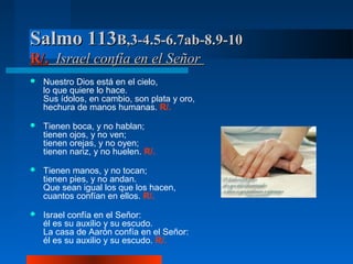 Salmo 113B,3-4.5-6.7ab-8.9-10
R/. Israel confía en el Señor
   Nuestro Dios está en el cielo,
    lo que quiere lo hace.
    Sus ídolos, en cambio, son plata y oro,
    hechura de manos humanas. R/.

   Tienen boca, y no hablan;
    tienen ojos, y no ven;
    tienen orejas, y no oyen;
    tienen nariz, y no huelen. R/.

   Tienen manos, y no tocan;
    tienen pies, y no andan.
    Que sean igual los que los hacen,
    cuantos confían en ellos. R/.

   Israel confía en el Señor:
    él es su auxilio y su escudo.
    La casa de Aarón confía en el Señor:
    él es su auxilio y su escudo. R/.
 