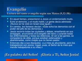 Evangelio
 Lectura del santo evangelio según san Mateo (9,32-38):
    En aquel tiempo, presentaron a Jesús un endemoniado mudo.
    Echó al demonio, y el mudo habló. La gente decía admirada:
     «Nunca se ha visto en Israel cosa igual.»
    En cambio, los fariseos decían: «Éste echa los demonios con el
     poder del jefe de los demonios.»
    Jesús recorría todas las ciudades y aldeas, enseñando en sus
     sinagogas, anunciando el Evangelio del reino y curando todas
     las enfermedades y todas las dolencias. Al ver a las gentes, se
     compadecía de ellas, porque estaban extenuadas y
     abandonadas, como ovejas que no tienen pastor.
    Entonces dijo a sus discípulos: «La mies es abundante, pero los
     trabajadores son pocos; rogad, pues, al Señor de la mies que
     mande trabajadores a su mies.»


¡Es palabra del Señor! ¡Gloria a Ti, Señor Jesús!
 