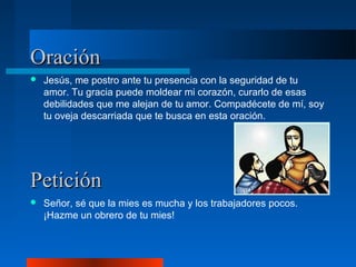 Oración
   Jesús, me postro ante tu presencia con la seguridad de tu
    amor. Tu gracia puede moldear mi corazón, curarlo de esas
    debilidades que me alejan de tu amor. Compadécete de mí, soy
    tu oveja descarriada que te busca en esta oración.




Petición
   Señor, sé que la mies es mucha y los trabajadores pocos.
    ¡Hazme un obrero de tu mies!
 