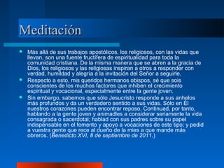 Meditación
 Más allá de sus trabajos apostólicos, los religiosos, con las vidas que
  llevan, son una fuente fructífera de espiritualidad para toda la
  comunidad cristiana. De la misma manera que se abren a la gracia de
  Dios, los religiosos y las religiosas inspiran a otros a responder con
  verdad, humildad y alegría a la invitación del Señor a seguirle.
 Respecto a esto, mis queridos hermanos obispos, sé que sois
  conscientes de los muchos factores que inhiben el crecimiento
  espiritual y vocacional, especialmente entre la gente joven.
 Sin embargo, sabemos que sólo Jesucristo responde a sus anhelos
  más profundos y da un verdadero sentido a sus vidas. Sólo en Él
  nuestros corazones pueden encontrar reposo. Continuad, por tanto,
  hablando a la gente joven y animadles a considerar seriamente la vida
  consagrada o sacerdotal; hablad con sus padres sobre su papel
  indispensable en el fomento y apoyo a vocaciones de este tipo; y pedid
  a vuestra gente que rece al dueño de la mies a que mande más
  obreros. (Benedicto XVI, 8 de septiembre de 2011.)
 