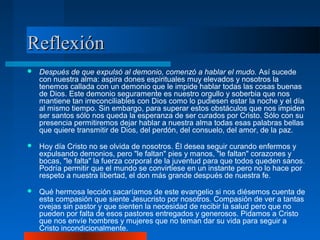 Reflexión
   Después de que expulsó al demonio, comenzó a hablar el mudo. Así sucede
    con nuestra alma: aspira dones espirituales muy elevados y nosotros la
    tenemos callada con un demonio que le impide hablar todas las cosas buenas
    de Dios. Este demonio seguramente es nuestro orgullo y soberbia que nos
    mantiene tan irreconciliables con Dios como lo pudiesen estar la noche y el día
    al mismo tiempo. Sin embargo, para superar estos obstáculos que nos impiden
    ser santos sólo nos queda la esperanza de ser curados por Cristo. Sólo con su
    presencia permitiremos dejar hablar a nuestra alma todas esas palabras bellas
    que quiere transmitir de Dios, del perdón, del consuelo, del amor, de la paz.

   Hoy día Cristo no se olvida de nosotros. Él desea seguir curando enfermos y
    expulsando demonios, pero "le faltan" pies y manos, "le faltan" corazones y
    bocas, "le falta" la fuerza corporal de la juventud para que todos queden sanos.
    Podría permitir que el mundo se convirtiese en un instante pero no lo hace por
    respeto a nuestra libertad, el don más grande después de nuestra fe.

   Qué hermosa lección sacaríamos de este evangelio si nos diésemos cuenta de
    esta compasión que siente Jesucristo por nosotros. Compasión de ver a tantas
    ovejas sin pastor y que sienten la necesidad de recibir la salud pero que no
    pueden por falta de esos pastores entregados y generosos. Pidamos a Cristo
    que nos envíe hombres y mujeres que no teman dar su vida para seguir a
    Cristo incondicionalmente.
 