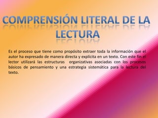 Es el proceso que tiene como propósito extraer toda la información que el
autor ha expresado de manera directa y explícita en un texto. Con este fin el
lector utilizará las estructuras organizativas asociadas con los procesos
básicos de pensamiento y una estrategia sistemática para la lectura del
texto.

 