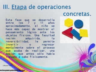 Por:
J.Manuel Trillo C.
Esta fase que se desarrolla
entre los 7 y 11 años
aproximadamente, el niño se
hace más capaz de mostrar el
pensamiento lógico ante los
objetos físicos. Una facultad
recién adquirida, la
reversibilidad, le permite
invertir o regresar
mentalmente sobre el proceso
que acaba de realizar, una
acción que antes sólo había
llevado a cabo físicamente.
 