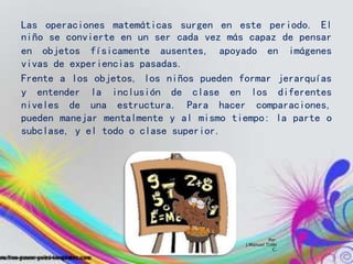 Por:
J.Manuel Trillo
C.
Las operaciones matemáticas surgen en este periodo. El
niño se convierte en un ser cada vez más capaz de pensar
en objetos físicamente ausentes, apoyado en imágenes
vivas de experiencias pasadas.
Frente a los objetos, los niños pueden formar jerarquías
y entender la inclusión de clase en los diferentes
niveles de una estructura. Para hacer comparaciones,
pueden manejar mentalmente y al mismo tiempo: la parte o
subclase, y el todo o clase superior.
 