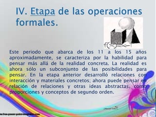 Por:
J.Manuel Trillo C.
Este periodo que abarca de los 11 a los 15 años
aproximadamente, se caracteriza por la habilidad para
pensar más allá de la realidad concreta. La realidad es
ahora sólo un subconjunto de las posibilidades para
pensar. En la etapa anterior desarrolló relaciones con
interacción y materiales concretos; ahora puede pensar en
relación de relaciones y otras ideas abstractas, como
proporciones y conceptos de segundo orden.
 
